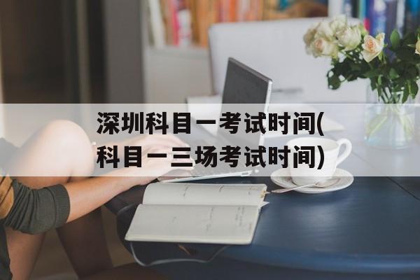 深圳科目一考试时间(科目一三场考试时间)-第1张图片-