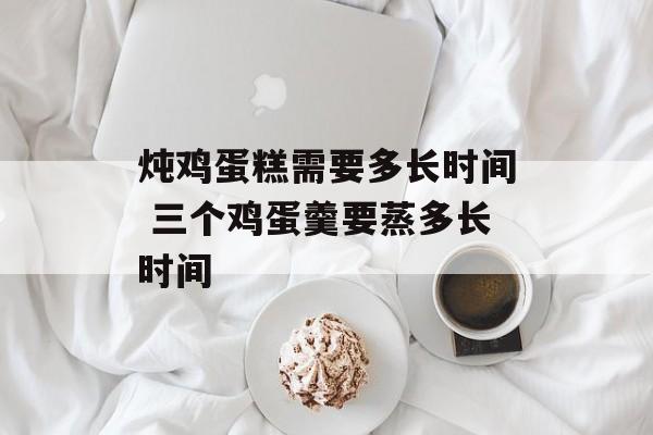 炖鸡蛋糕需要多长时间 三个鸡蛋羹要蒸多长时间-第1张图片-