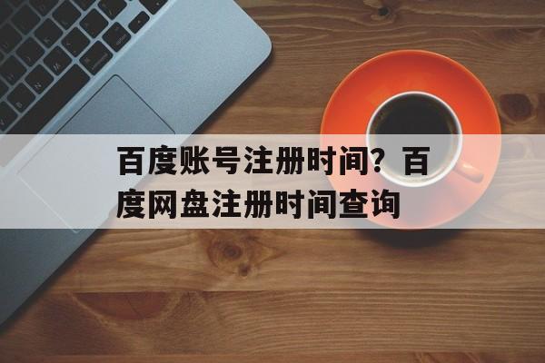 百度账号注册时间？百度网盘注册时间查询-第1张图片-