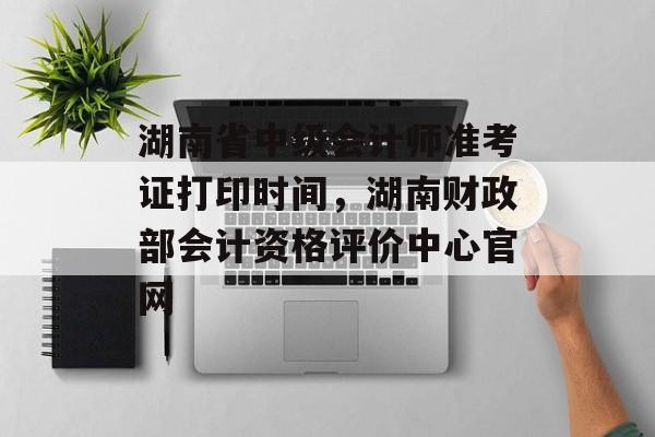 湖南省中级会计师准考证打印时间，湖南财政部会计资格评价中心官网-第1张图片-