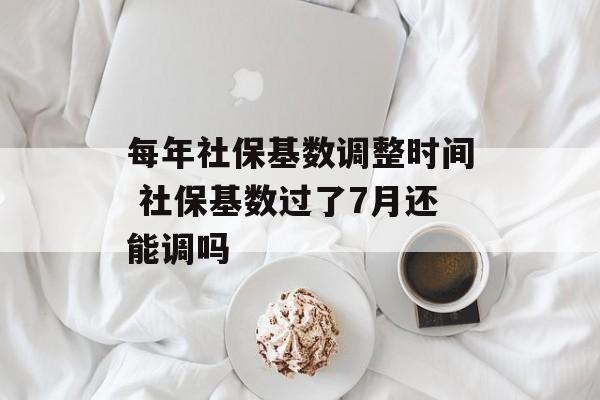 每年社保基数调整时间 社保基数过了7月还能调吗-第1张图片-