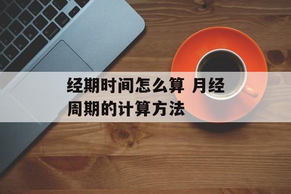 经期时间怎么算 月经周期的计算方法-第1张图片-