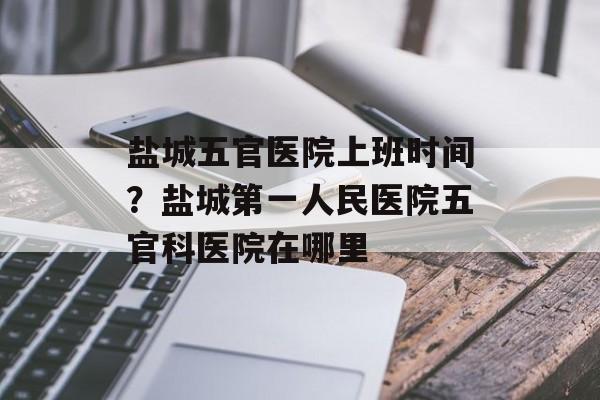 盐城五官医院上班时间？盐城第一人民医院五官科医院在哪里-第1张图片-