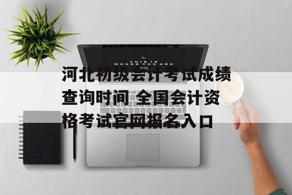 河北初级会计考试成绩查询时间 全国会计资格考试官网报名入口-第1张图片-