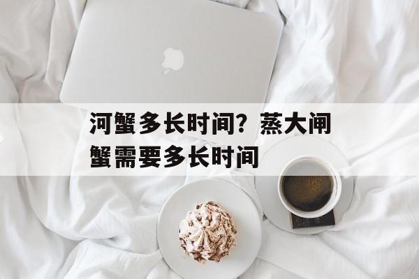 河蟹多长时间？蒸大闸蟹需要多长时间-第1张图片-