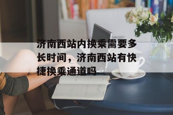 济南西站内换乘需要多长时间，济南西站有快捷换乘通道吗-第1张图片-