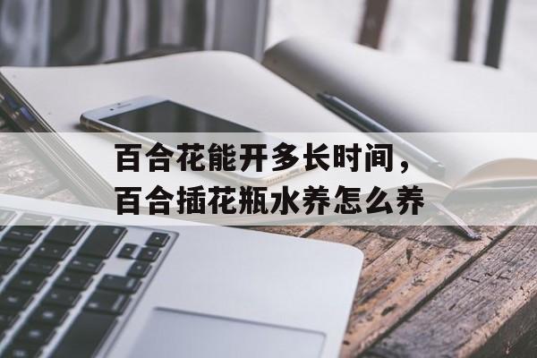 百合花能开多长时间，百合插花瓶水养怎么养-第1张图片-
