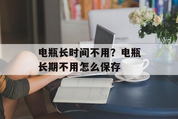 电瓶长时间不用？电瓶长期不用怎么保存-第1张图片-