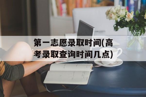 第一志愿录取时间(高考录取查询时间几点)-第1张图片-