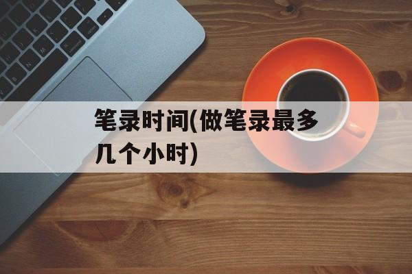 笔录时间(做笔录最多几个小时)-第1张图片-