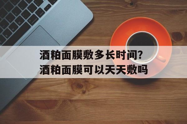 酒粕面膜敷多长时间？酒粕面膜可以天天敷吗-第1张图片-