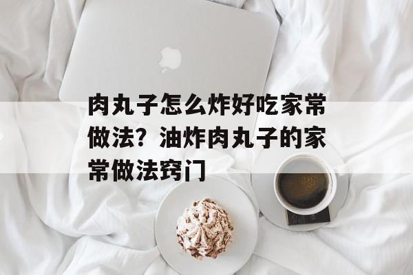 肉丸子怎么炸好吃家常做法？油炸肉丸子的家常做法窍门-第1张图片-