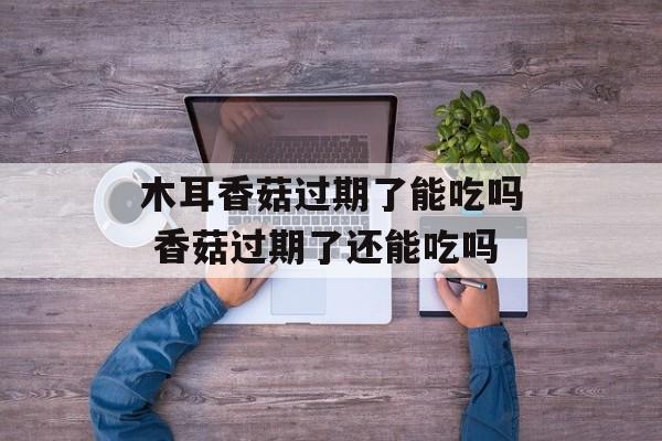 木耳香菇过期了能吃吗 香菇过期了还能吃吗-第1张图片-