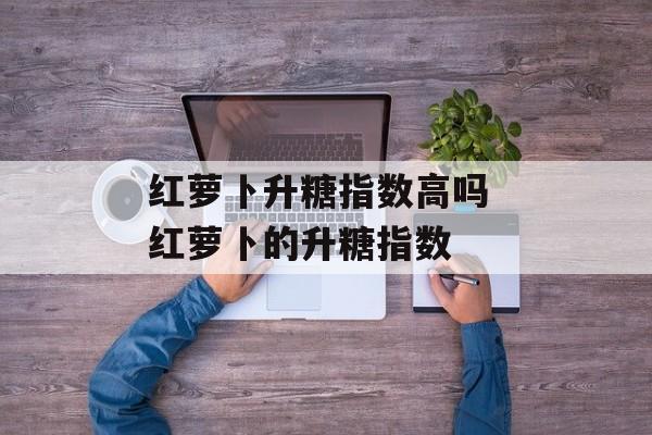 红萝卜升糖指数高吗 红萝卜的升糖指数-第1张图片-