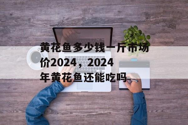 黄花鱼多少钱一斤市场价2024，2024年黄花鱼还能吃吗-第1张图片-