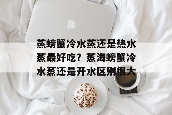 蒸螃蟹冷水蒸还是热水蒸最好吃？蒸海螃蟹冷水蒸还是开水区别很大-第1张图片-