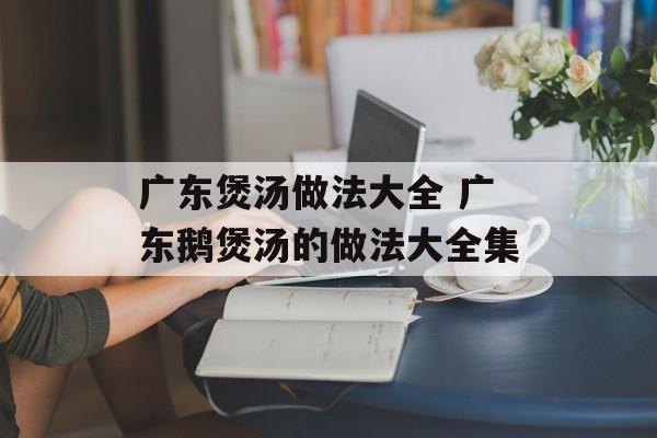 广东煲汤做法大全 广东鹅煲汤的做法大全集-第1张图片-