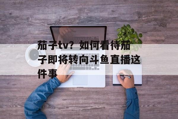 茄子tv？如何看待茄子即将转向斗鱼直播这件事-第1张图片-