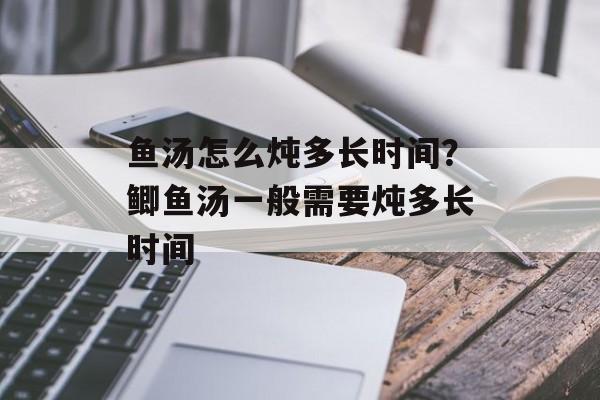 鱼汤怎么炖多长时间？鲫鱼汤一般需要炖多长时间-第1张图片-