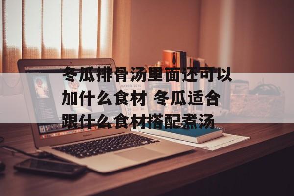 冬瓜排骨汤里面还可以加什么食材 冬瓜适合跟什么食材搭配煮汤-第1张图片-