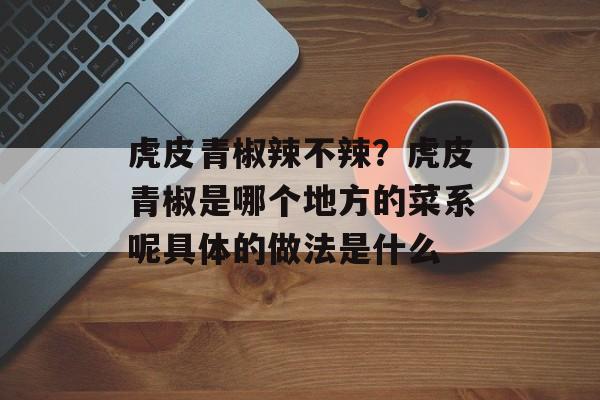 虎皮青椒辣不辣？虎皮青椒是哪个地方的菜系呢具体的做法是什么-第1张图片-