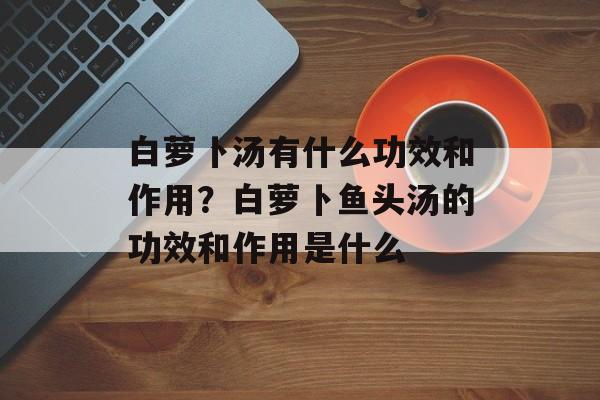 白萝卜汤有什么功效和作用？白萝卜鱼头汤的功效和作用是什么-第1张图片-