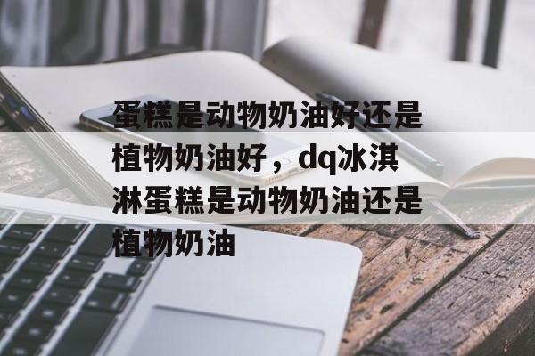 蛋糕是动物奶油好还是植物奶油好，dq冰淇淋蛋糕是动物奶油还是植物奶油-第1张图片-