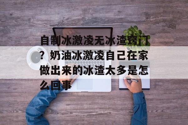 自制冰激凌无冰渣窍门？奶油冰激凌自己在家做出来的冰渣太多是怎么回事-第1张图片-