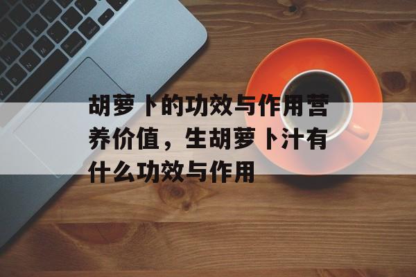 胡萝卜的功效与作用营养价值，生胡萝卜汁有什么功效与作用-第1张图片-