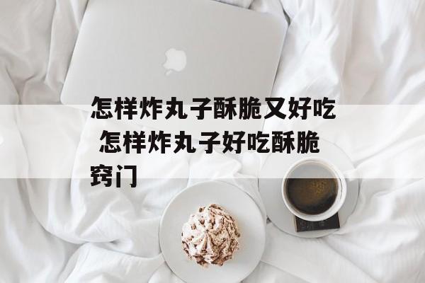 怎样炸丸子酥脆又好吃 怎样炸丸子好吃酥脆窍门-第1张图片-