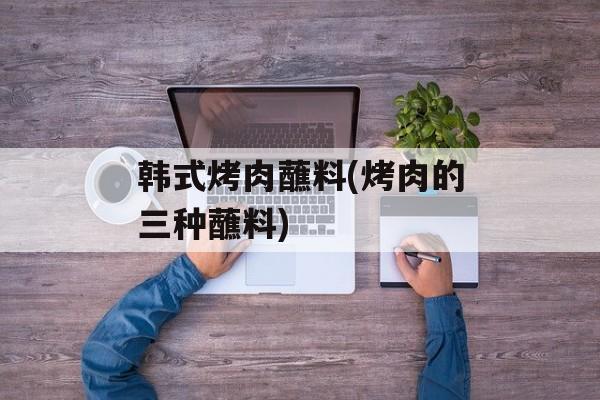 韩式烤肉蘸料(烤肉的三种蘸料)-第1张图片-