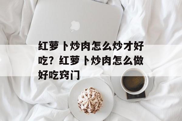 红萝卜炒肉怎么炒才好吃？红萝卜炒肉怎么做好吃窍门-第1张图片-