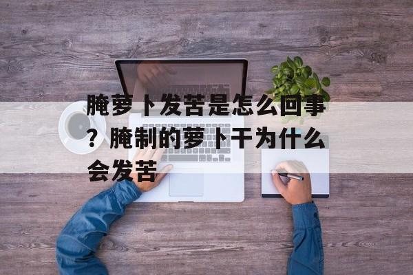 腌萝卜发苦是怎么回事？腌制的萝卜干为什么会发苦-第1张图片-