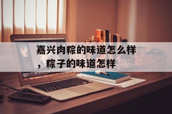 嘉兴肉粽的味道怎么样，粽子的味道怎样-第1张图片-