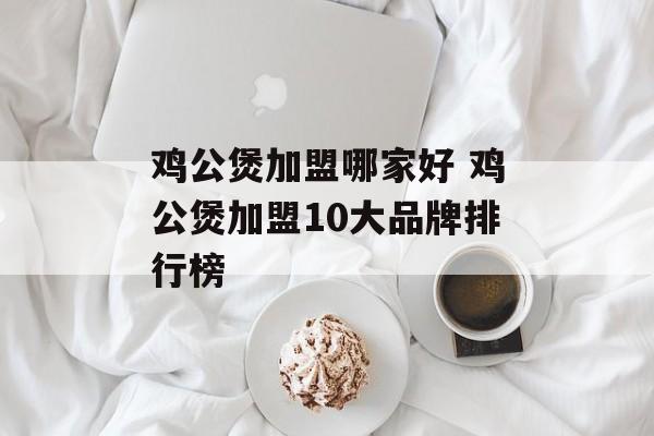 鸡公煲加盟哪家好 鸡公煲加盟10大品牌排行榜-第1张图片-