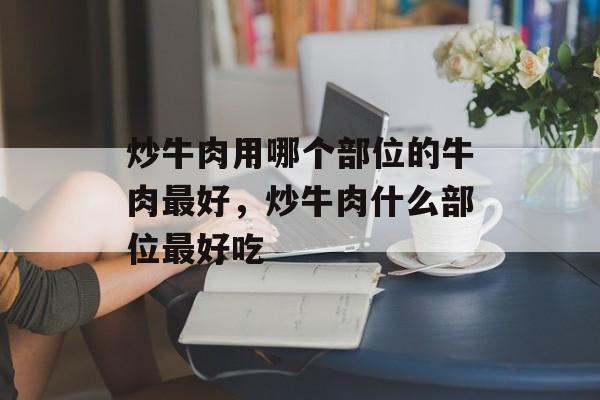 炒牛肉用哪个部位的牛肉最好，炒牛肉什么部位最好吃-第1张图片-