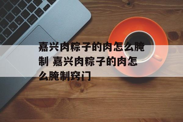 嘉兴肉粽子的肉怎么腌制 嘉兴肉粽子的肉怎么腌制窍门-第1张图片-