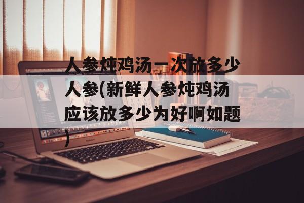 人参炖鸡汤一次放多少人参(新鲜人参炖鸡汤应该放多少为好啊如题)-第1张图片-