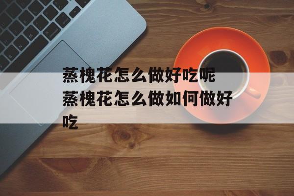 蒸槐花怎么做好吃呢 蒸槐花怎么做如何做好吃-第1张图片-