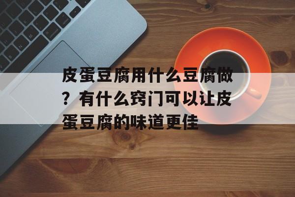 皮蛋豆腐用什么豆腐做？有什么窍门可以让皮蛋豆腐的味道更佳-第1张图片-