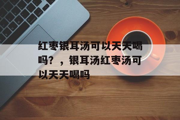 红枣银耳汤可以天天喝吗？，银耳汤红枣汤可以天天喝吗-第1张图片-
