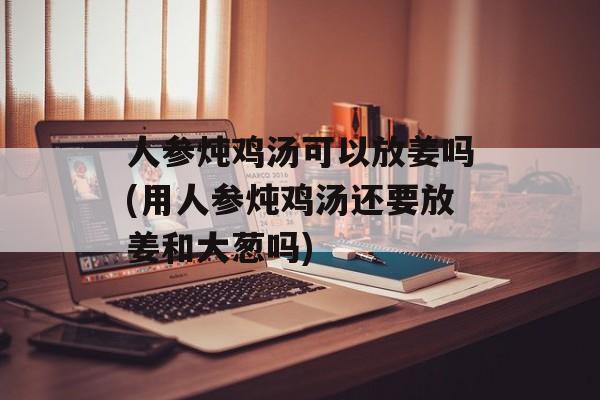 人参炖鸡汤可以放姜吗(用人参炖鸡汤还要放姜和大葱吗)-第1张图片-