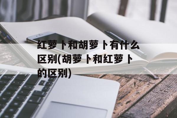 红萝卜和胡萝卜有什么区别(胡萝卜和红萝卜的区别)-第1张图片-