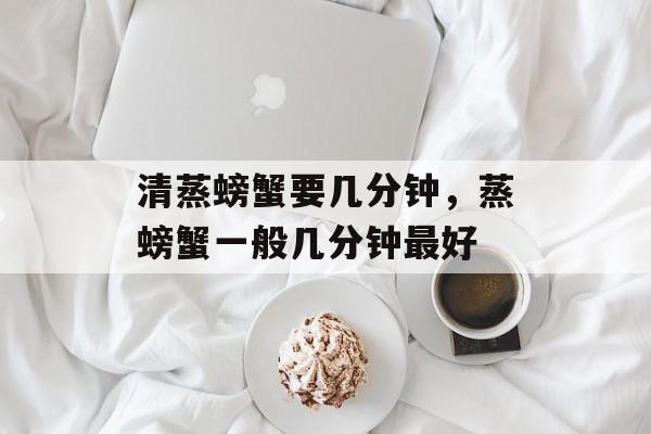 清蒸螃蟹要几分钟，蒸螃蟹一般几分钟最好-第1张图片-