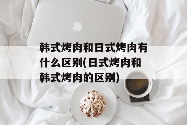韩式烤肉和日式烤肉有什么区别(日式烤肉和韩式烤肉的区别)-第1张图片-
