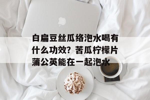 白扁豆丝瓜络泡水喝有什么功效？苦瓜柠檬片蒲公英能在一起泡水-第1张图片-