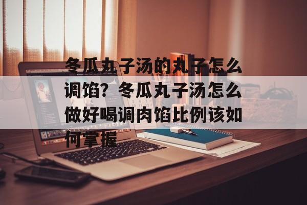 冬瓜丸子汤的丸子怎么调馅？冬瓜丸子汤怎么做好喝调肉馅比例该如何掌握-第1张图片-