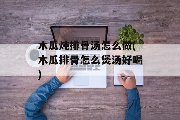 木瓜炖排骨汤怎么做(木瓜排骨怎么煲汤好喝)-第1张图片-