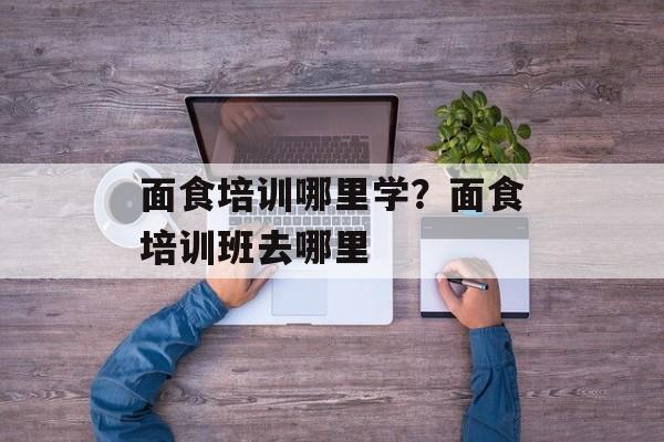 面食培训哪里学？面食培训班去哪里-第1张图片-