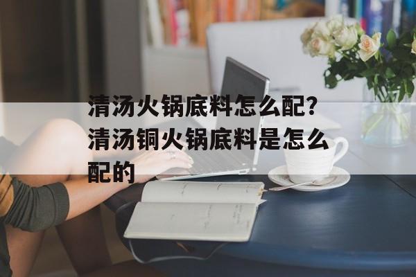 清汤火锅底料怎么配？清汤铜火锅底料是怎么配的-第1张图片-